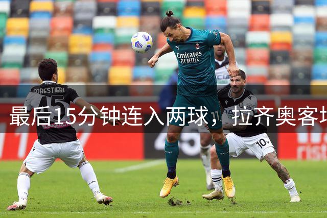 最后15分钟连入两球，拉齐奥客场2比1逆转乌迪内斯保住全胜